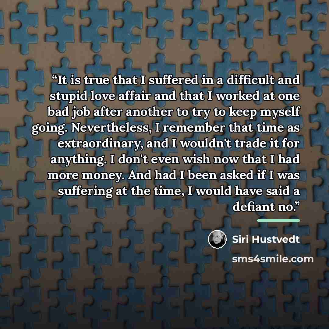 “It is true that I suffered in a difficult and stupid love affair and that I worked at one bad job after another to try to keep myself going. Nevertheless, I remember that time as extraordinary, and I wouldn't trade it for anything. I don't even wish now that I had more money. And had I been asked…” quote by Siri Hustvedt