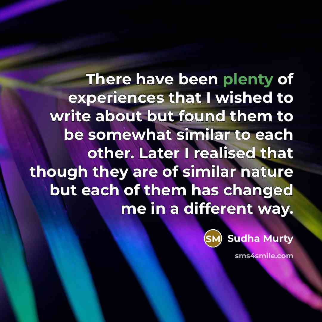 “There have been plenty of experiences that I wished to write about but found them to be somewhat similar to each other. Later I realised that though they are of similar nature but each of them has changed me in a different way.” quote by Sudha Murty