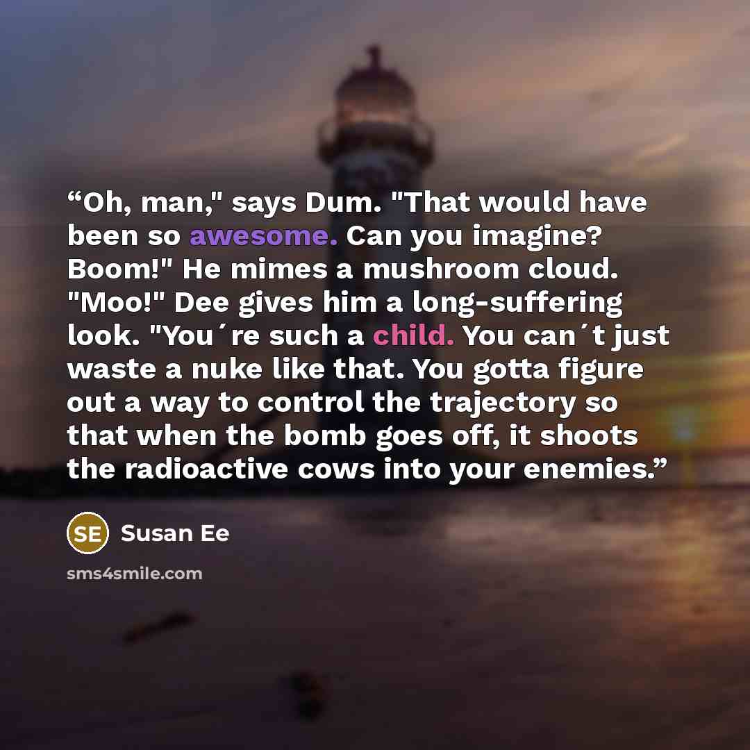 “Oh, man," says Dum. "That would have been so awesome. Can you imagine? Boom!" He mimes a mushroom cloud. "Moo!" Dee gives him a long-suffering look. "You´re such a child. You can´t just waste a nuke like that. You gotta figure out a way to control the trajectory so that when the bomb goes off, it…” quote by Susan Ee