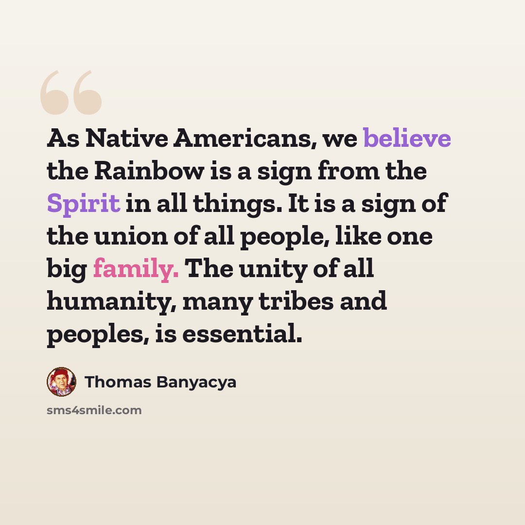 “As Native Americans, we believe the Rainbow is a sign from the Spirit in all things. It is a sign of the union of all people, like one big family. The unity of all humanity, many tribes and peoples, is essential.” quote by Thomas Banyacya