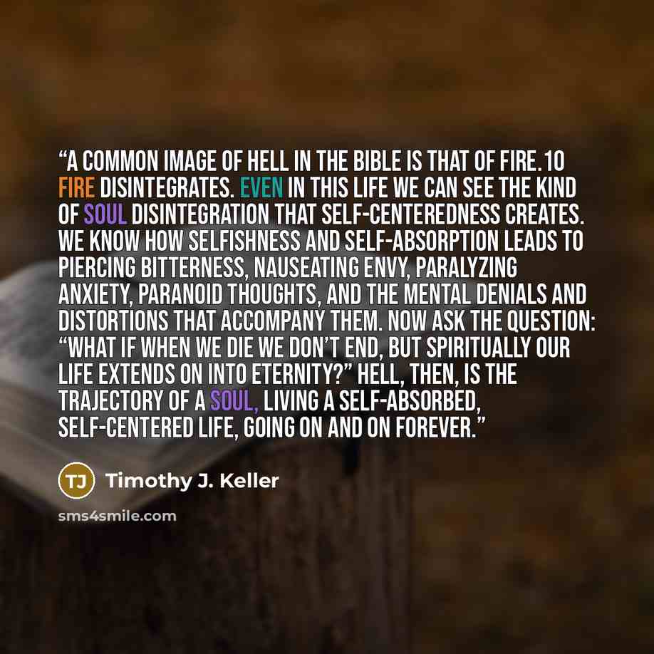 “A common image of hell in the Bible is that of fire.10 Fire disintegrates. Even in this life we can see the kind of soul disintegration that self-centeredness creates. We know how selfishness and self-absorption leads to piercing bitterness, nauseating envy, paralyzing anxiety, paranoid thoughts…” quote by Timothy J. Keller