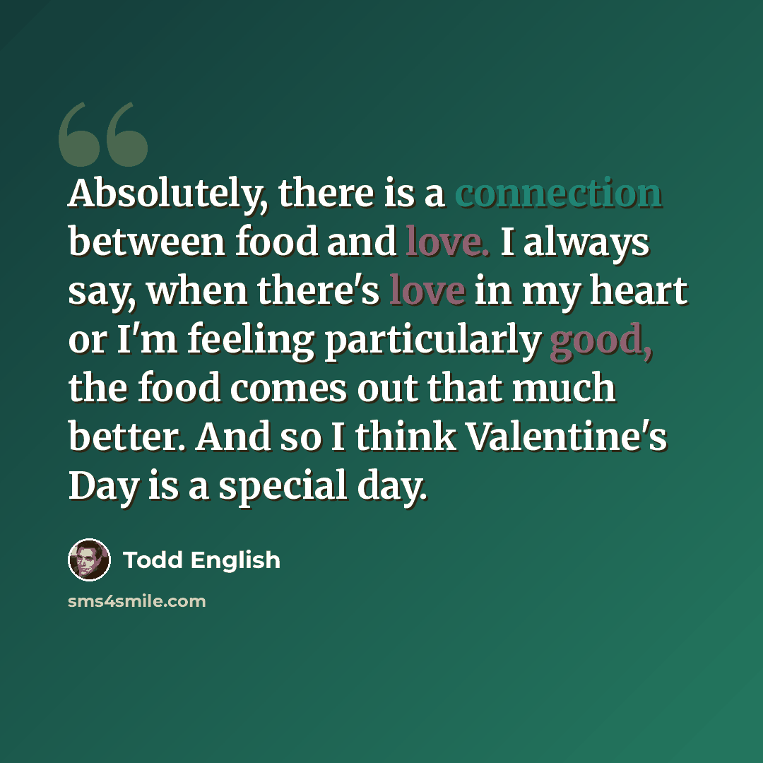“Absolutely, there is a connection between food and love. I always say, when there's love in my heart or I'm feeling particularly good, the food comes out that much better. And so I think Valentine's Day is a special day.” quote by Todd English