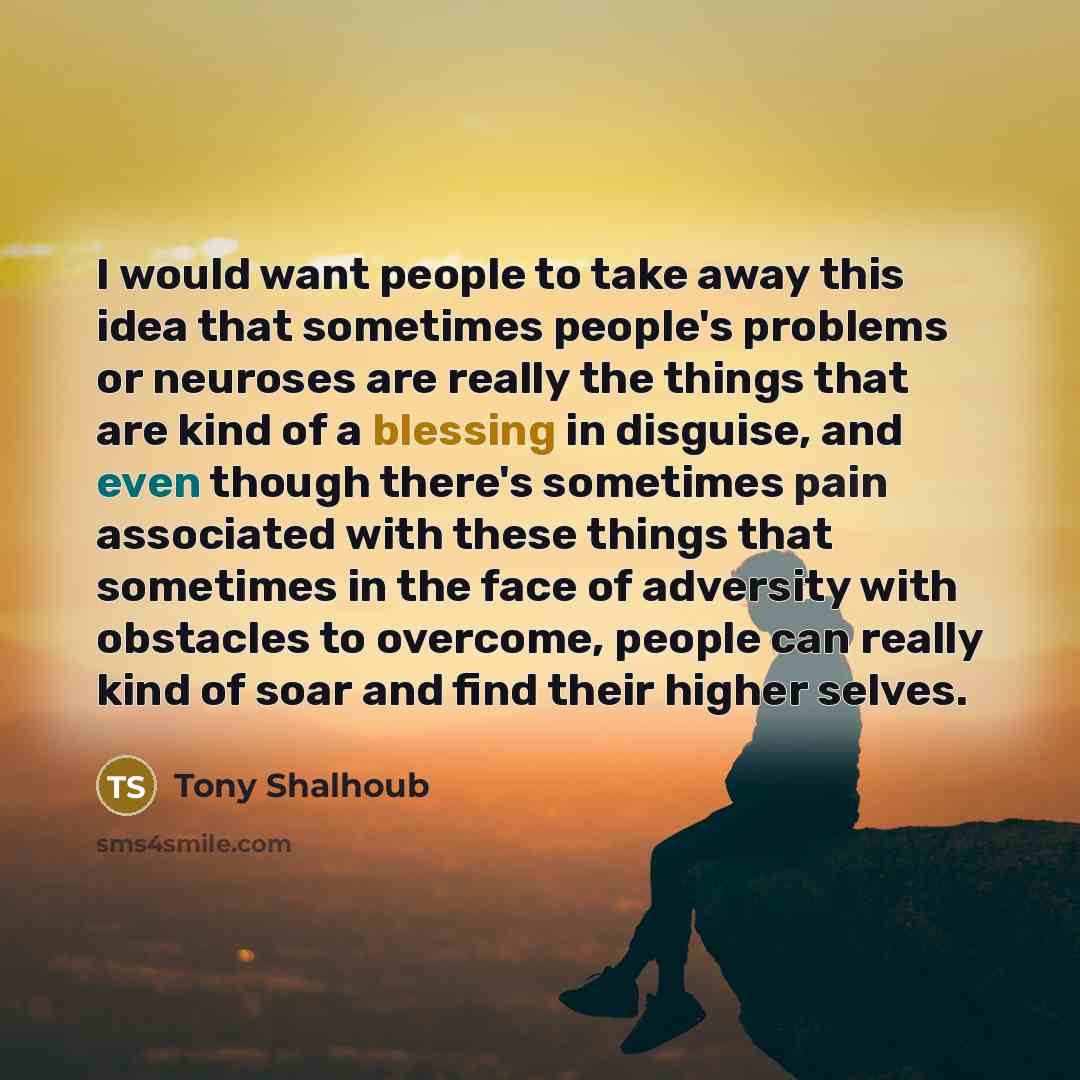 “I would want people to take away this idea that sometimes people's problems or neuroses are really the things that are kind of a blessing in disguise, and even though there's sometimes pain associated with these things that sometimes in the face of adversity with obstacles to overcome, people can…” quote by Tony Shalhoub