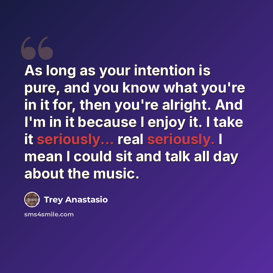 “As long as your intention is pure, and you know what you're in it for, then you're alright. And I'm in it because I enjoy it. I take it seriously... real seriously. I mean I could sit and talk all day about the music.” quote by Trey Anastasio