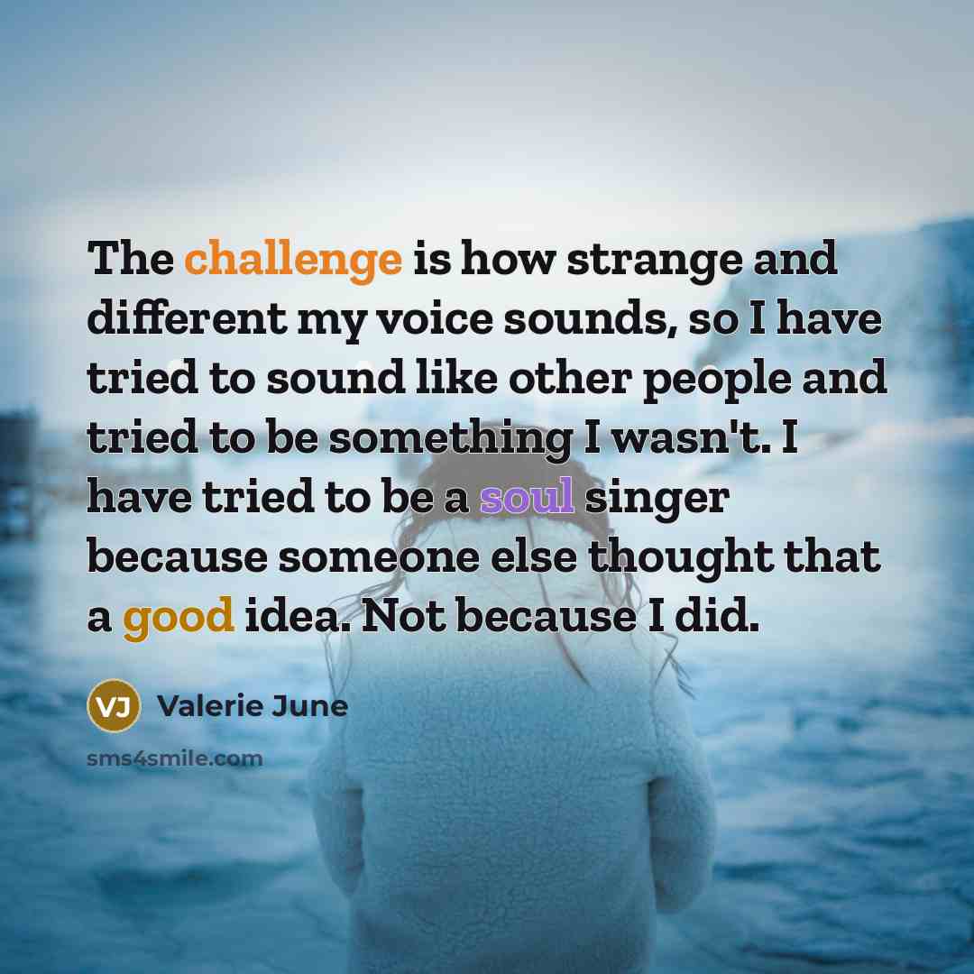 “The challenge is how strange and different my voice sounds, so I have tried to sound like other people and tried to be something I wasn't. I have tried to be a soul singer because someone else thought that a good idea. Not because I did.” quote by Valerie June