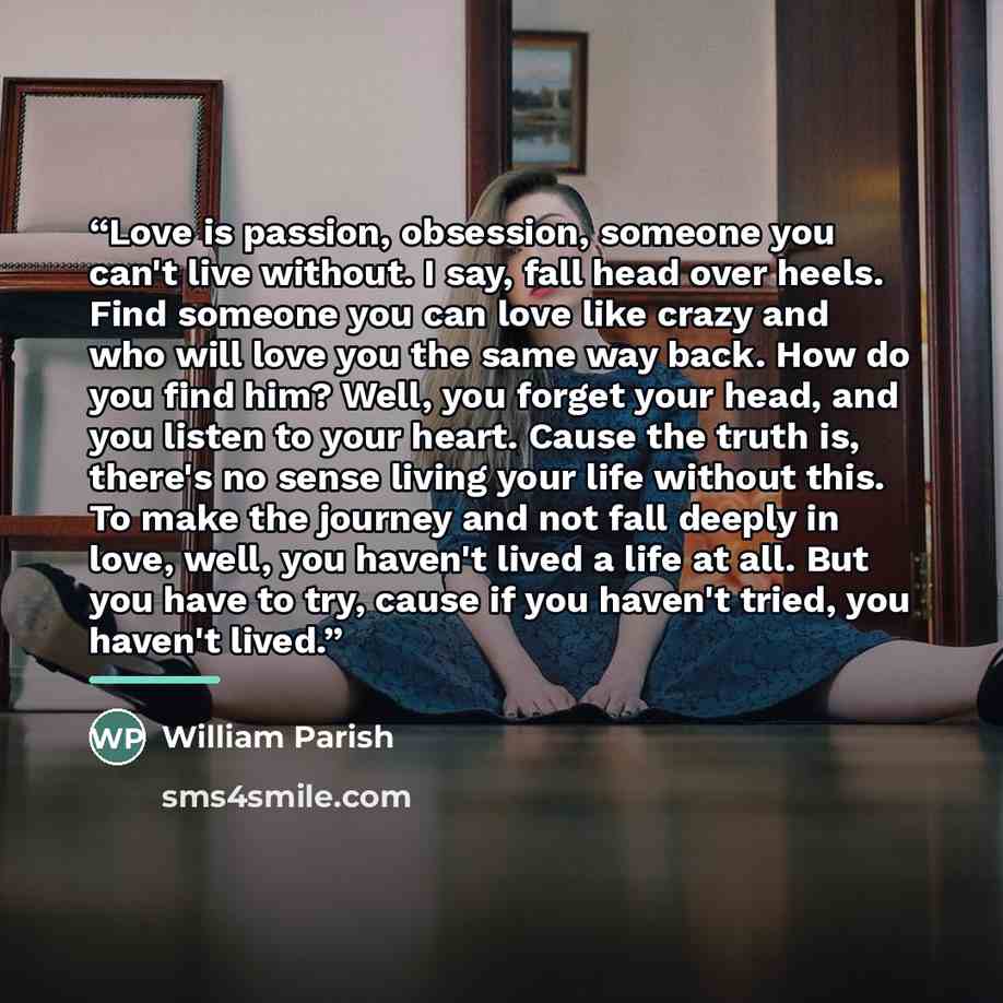 “Love is passion, obsession, someone you can't live without. I say, fall head over heels. Find someone you can love like crazy and who will love you the same way back. How do you find him? Well, you forget your head, and you listen to your heart. Cause the truth is, there's no sense living your…” quote by William Parish