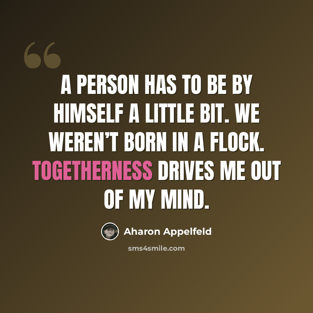 “A person has to be by himself a little bit. We weren’t born in a flock. Togetherness drives me out of my mind.” quote by Aharon Appelfeld