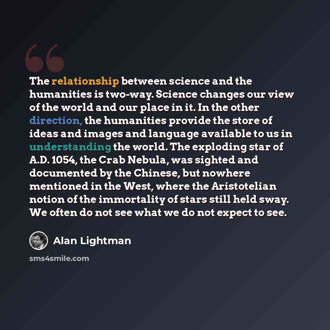 “The relationship between science and the humanities is two-way. Science changes our view of the world and our place in it. In the other direction, the humanities provide the store of ideas and images and language available to us in understanding the world. The exploding star of A.D. 1054, the Crab…” quote by Alan Lightman