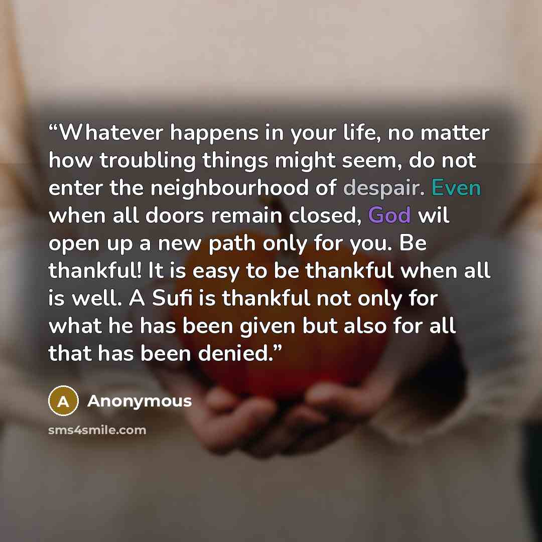 “Whatever happens in your life, no matter how troubling things might seem, do not enter the neighbourhood of despair. Even when all doors remain closed, God wil open up a new path only for you. Be thankful! It is easy to be thankful when all is well. A Sufi is thankful not only for what he has been…” quote by Anonymous