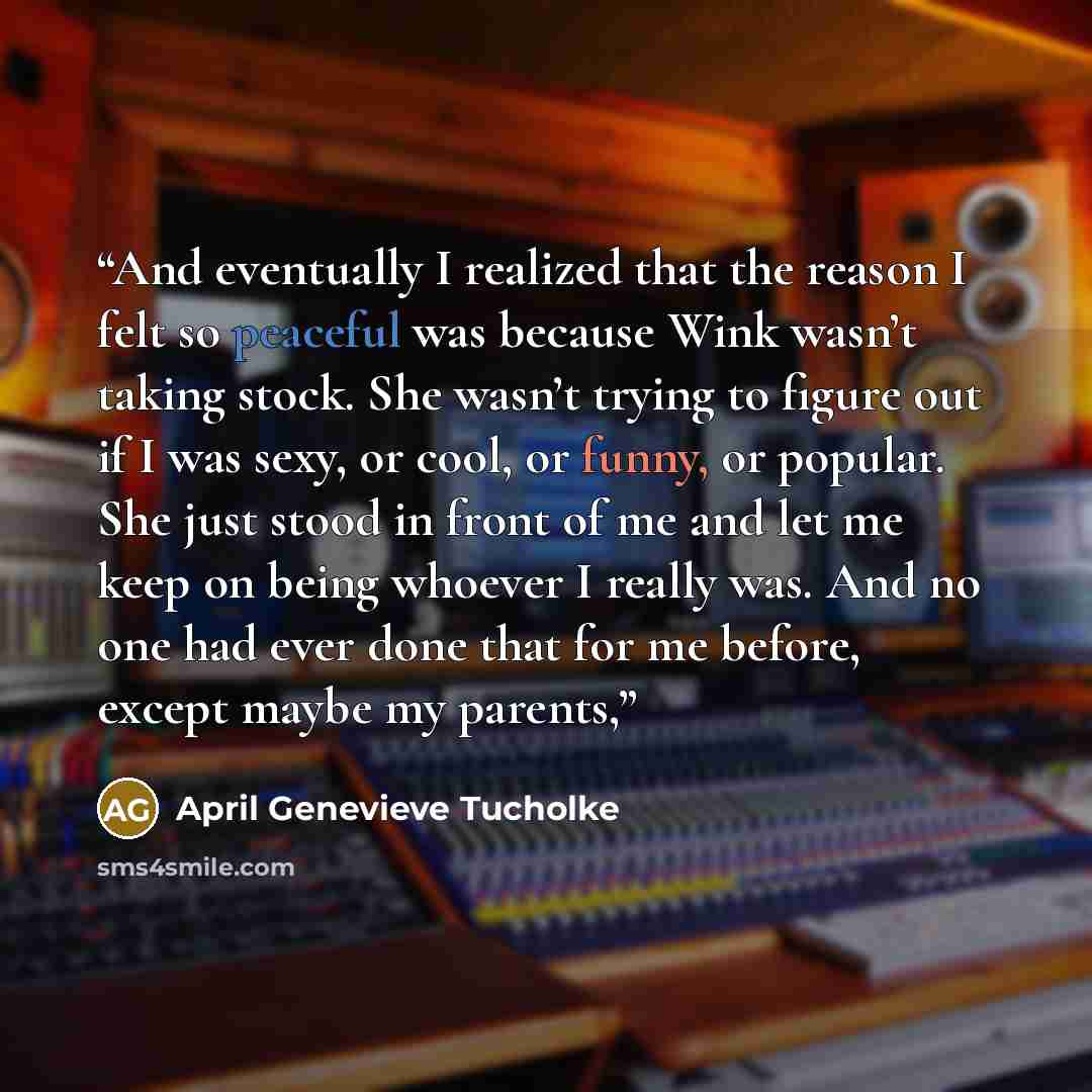 “And eventually I realized that the reason I felt so peaceful was because Wink wasn’t taking stock. She wasn’t trying to figure out if I was sexy, or cool, or funny, or popular. She just stood in front of me and let me keep on being whoever I really was. And no one had ever done that for me before…” quote by April Genevieve Tucholke
