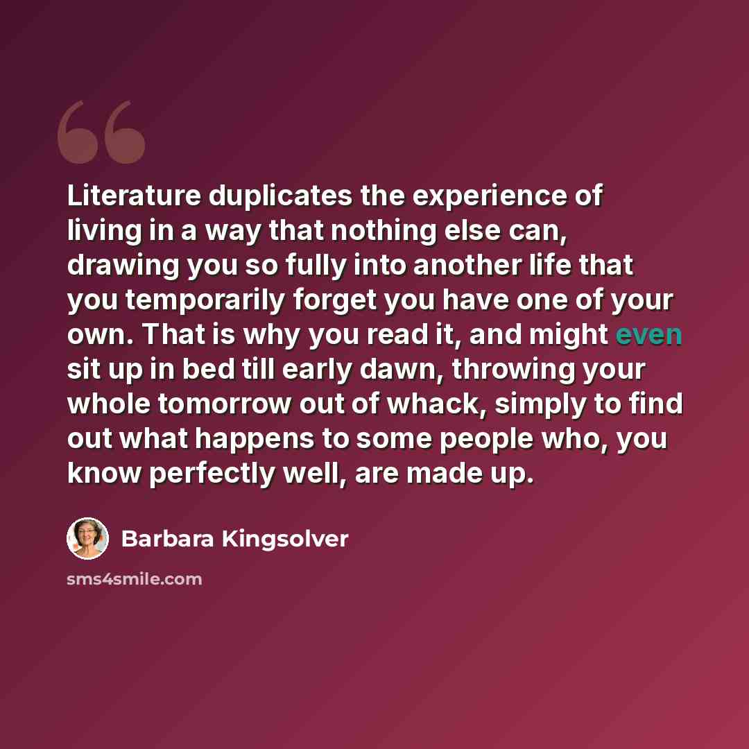 “Literature duplicates the experience of living in a way that nothing else can, drawing you so fully into another life that you temporarily forget you have one of your own. That is why you read it, and might even sit up in bed till early dawn, throwing your whole tomorrow out of whack, simply to…” quote by Barbara Kingsolver