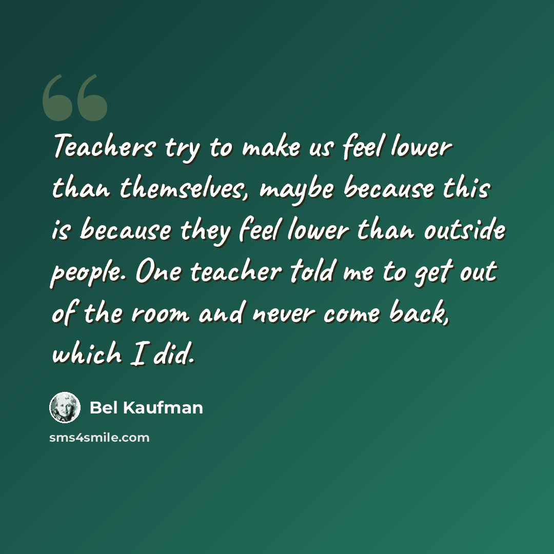“Teachers try to make us feel lower than themselves, maybe because this is because they feel lower than outside people. One teacher told me to get out of the room and never come back, which I did.” quote by Bel Kaufman