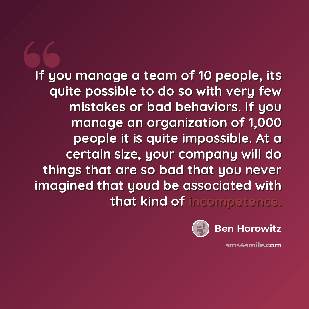 “If you manage a team of 10 people, its quite possible to do so with very few mistakes or bad behaviors. If you manage an organization of 1,000 people it is quite impossible. At a certain size, your company will do things that are so bad that you never imagined that youd be associated with that…” quote by Ben Horowitz