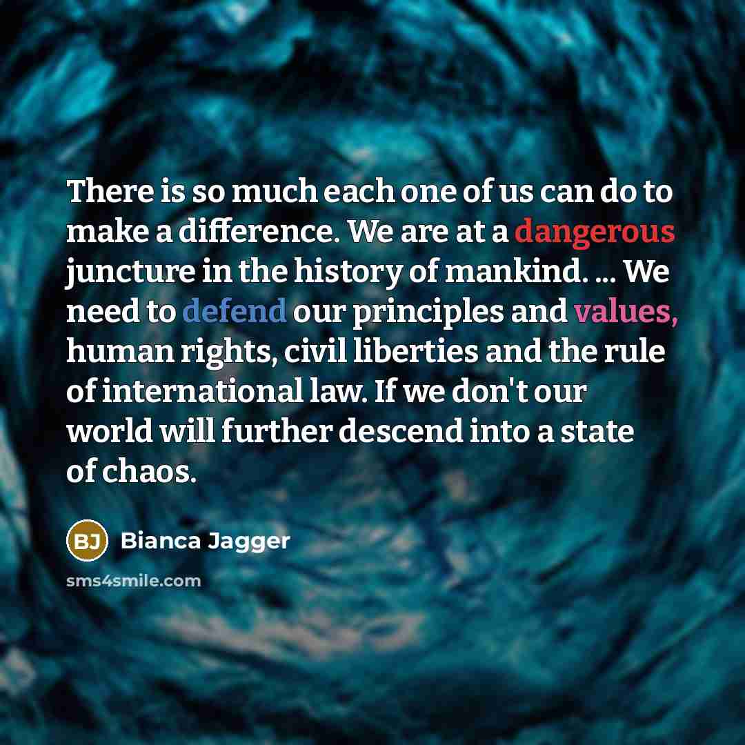 “There is so much each one of us can do to make a difference. We are at a dangerous juncture in the history of mankind. ... We need to defend our principles and values, human rights, civil liberties and the rule of international law. If we don't our world will further descend into a state of chaos.” quote by Bianca Jagger