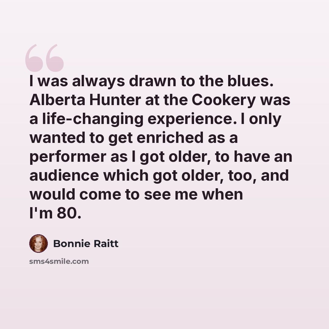 “I was always drawn to the blues. Alberta Hunter at the Cookery was a life-changing experience. I only wanted to get enriched as a performer as I got older, to have an audience which got older, too, and would come to see me when I'm 80.” quote by Bonnie Raitt