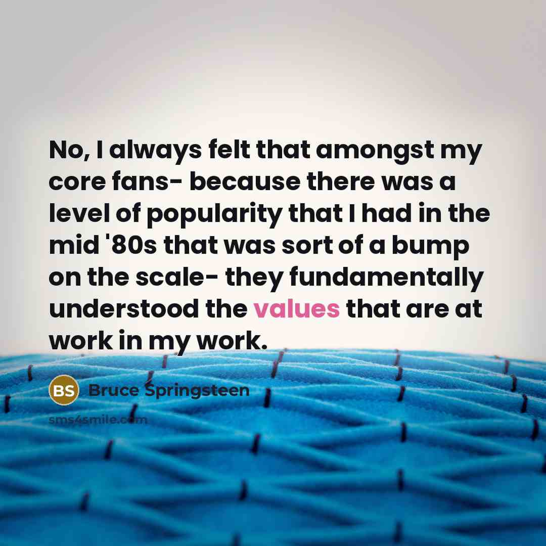 “No, I always felt that amongst my core fans- because there was a level of popularity that I had in the mid '80s that was sort of a bump on the scale- they fundamentally understood the values that are at work in my work.” quote by Bruce Springsteen
