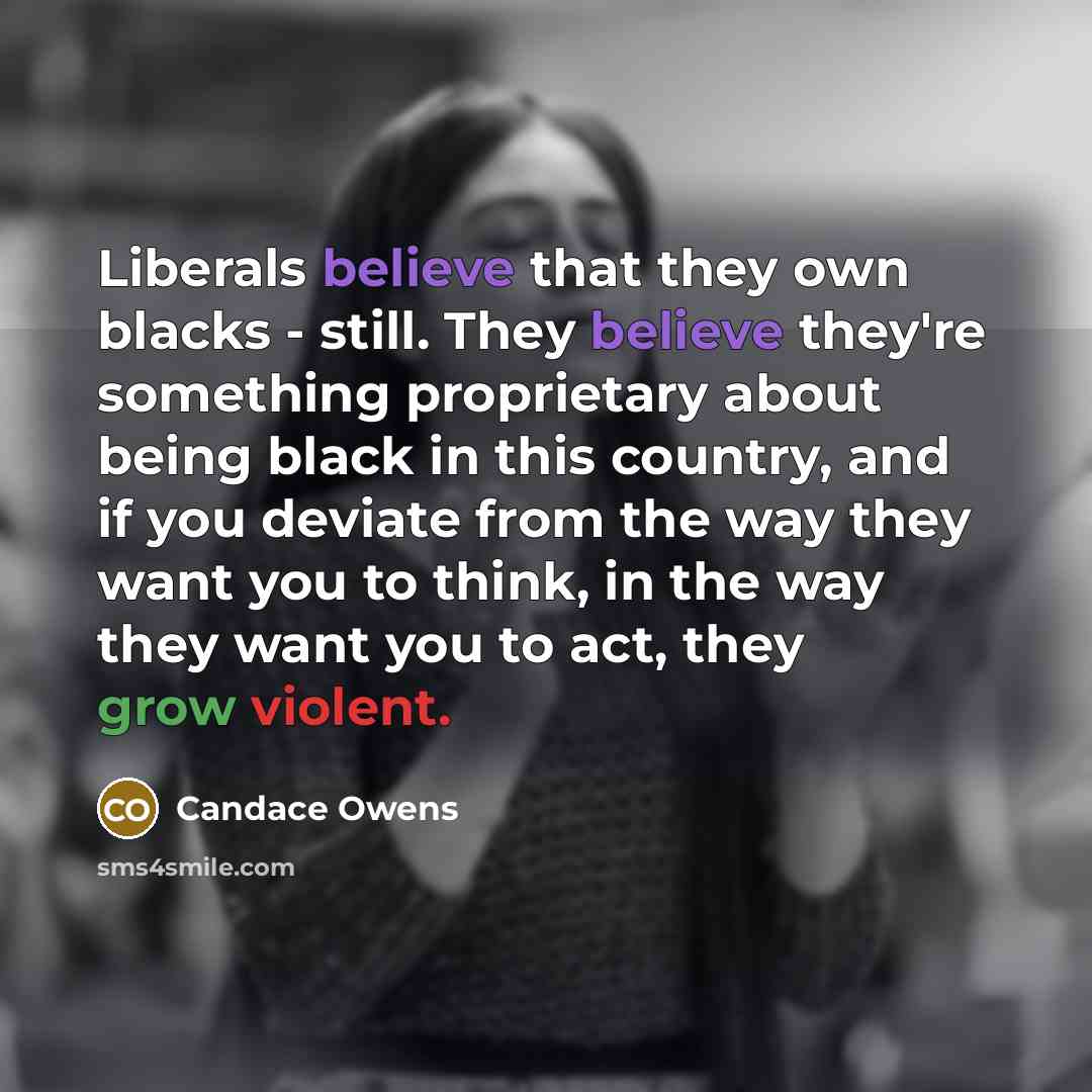“Liberals believe that they own blacks - still. They believe they're something proprietary about being black in this country, and if you deviate from the way they want you to think, in the way they want you to act, they grow violent.” quote by Candace Owens