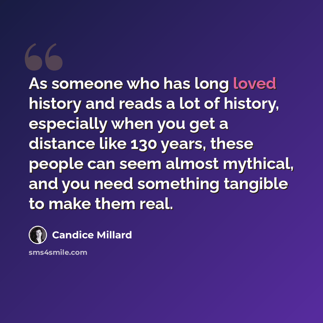 “As someone who has long loved history and reads a lot of history, especially when you get a distance like 130 years, these people can seem almost mythical, and you need something tangible to make them real.” quote by Candice Millard