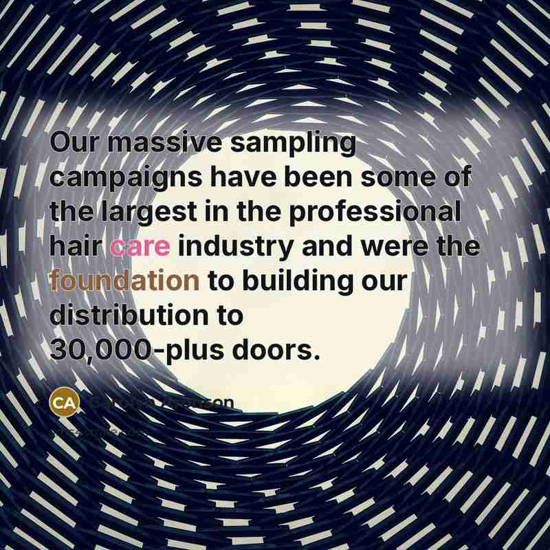 “Our massive sampling campaigns have been some of the largest in the professional hair care industry and were the foundation to building our distribution to 30,000-plus doors.” quote by Carolyn Aronson