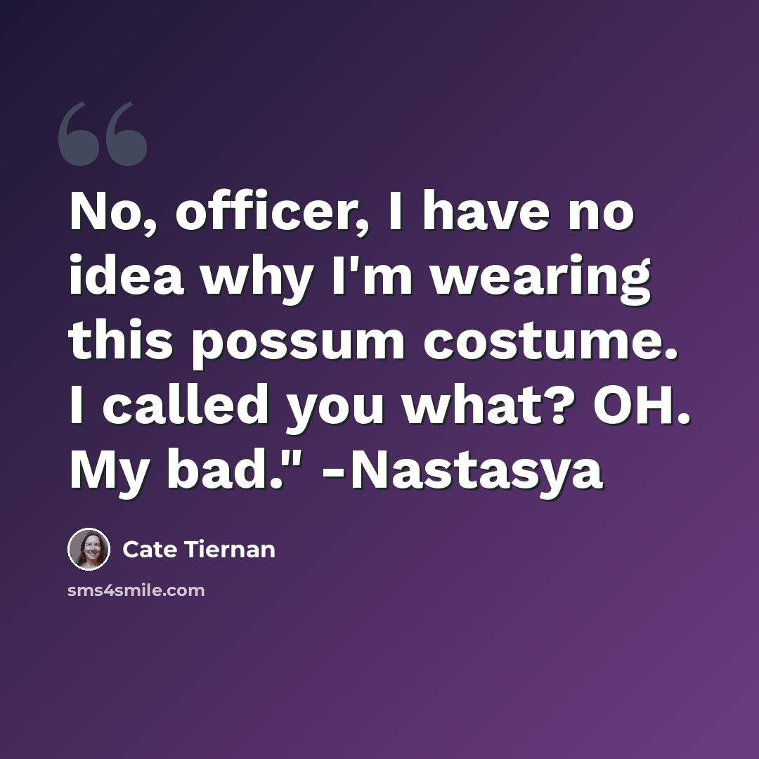 “No, officer, I have no idea why I'm wearing this possum costume. I called you what? OH. My bad." -Nastasya” quote by Cate Tiernan