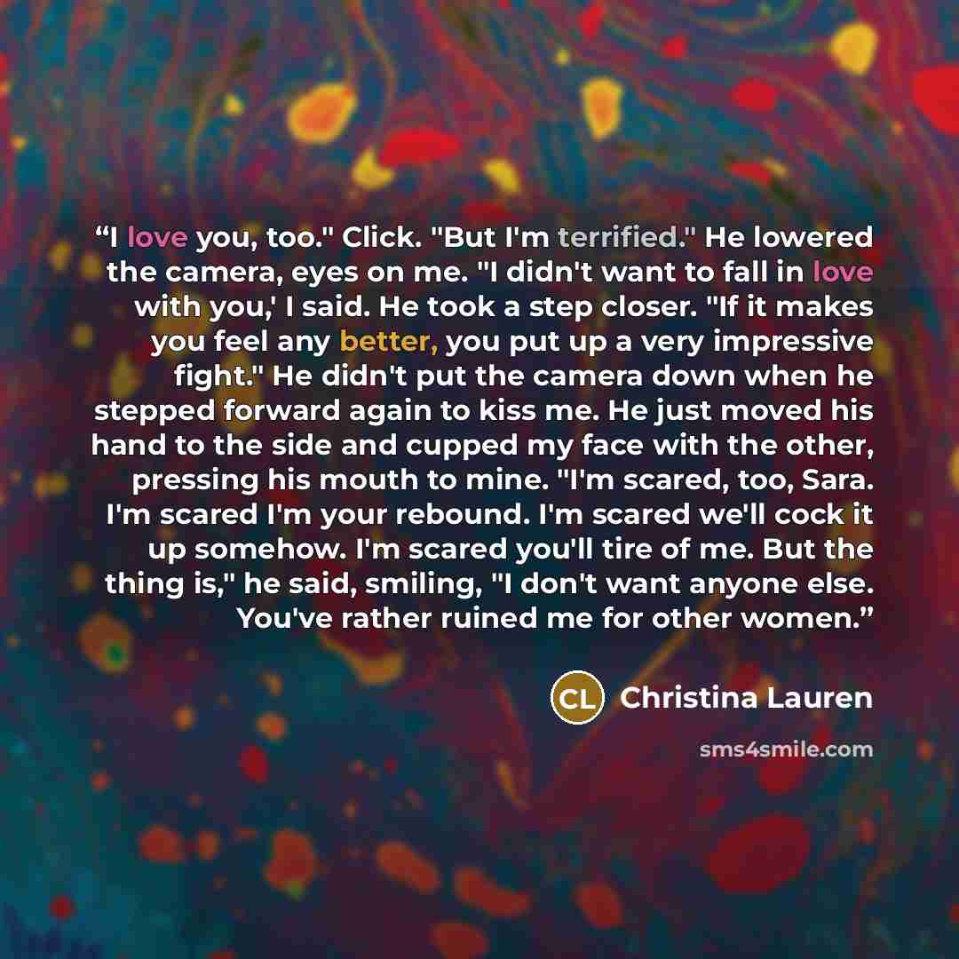 “I love you, too." Click. "But I'm terrified." He lowered the camera, eyes on me. "I didn't want to fall in love with you,' I said. He took a step closer. "If it makes you feel any better, you put up a very impressive fight." He didn't put the camera down when he stepped forward again to kiss me…” quote by Christina Lauren