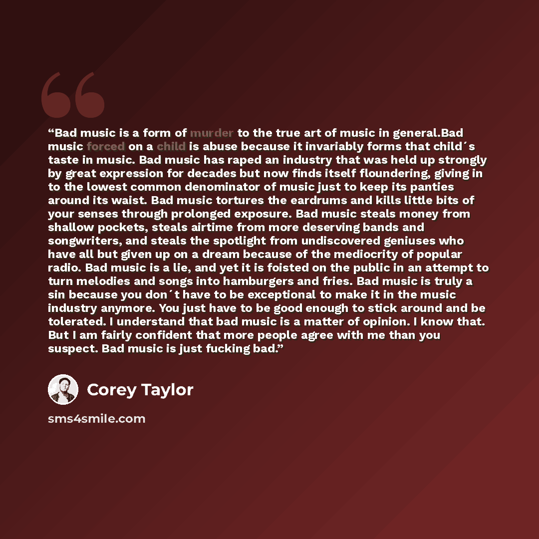 “Bad music is a form of murder to the true art of music in general.Bad music forced on a child is abuse because it invariably forms that child´s taste in music. Bad music has raped an industry that was held up strongly by great expression for decades but now finds itself floundering, giving in to…” quote by Corey Taylor