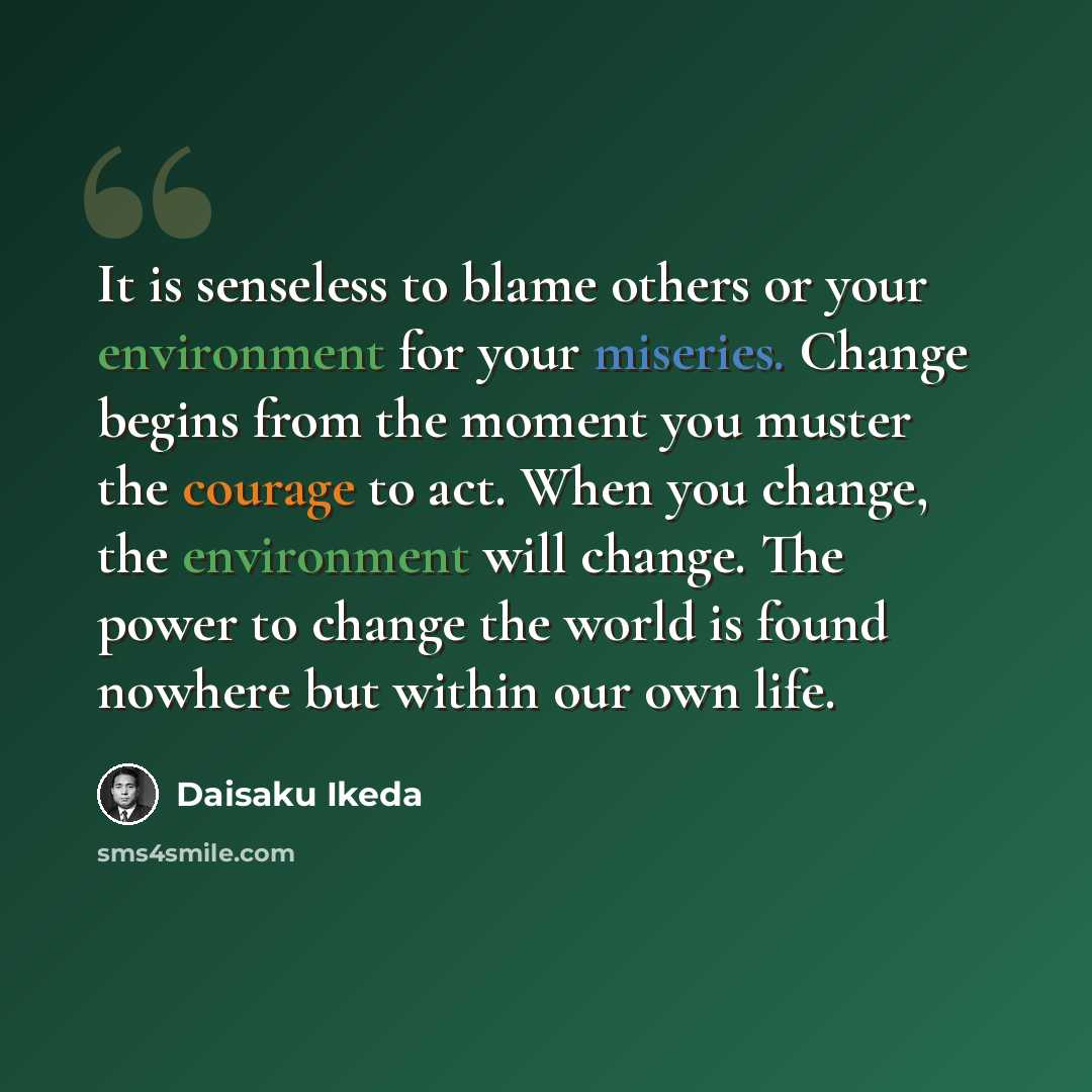 “It is senseless to blame others or your environment for your miseries. Change begins from the moment you muster the courage to act. When you change, the environment will change. The power to change the world is found nowhere but within our own life.” quote by Daisaku Ikeda