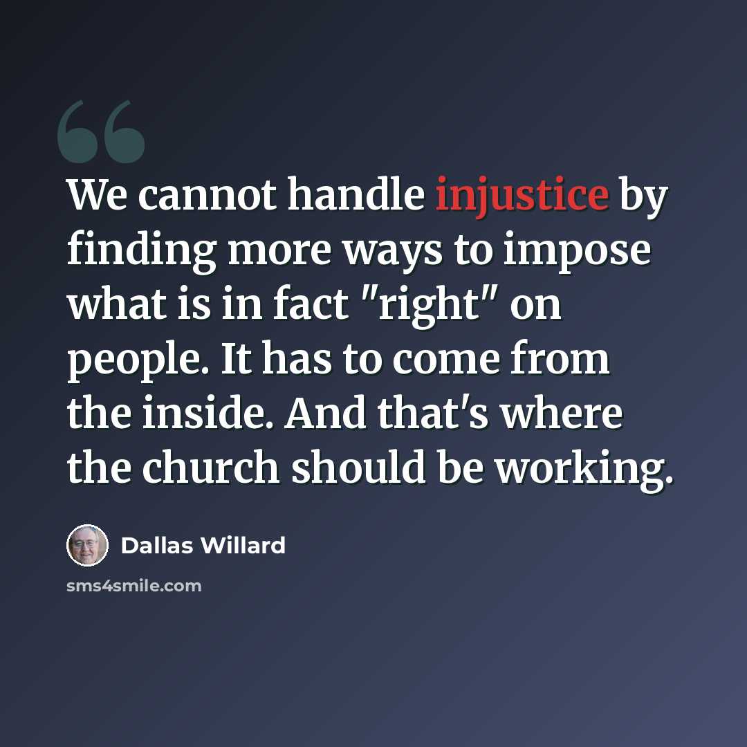 “We cannot handle injustice by finding more ways to impose what is in fact "right" on people. It has to come from the inside. And that's where the church should be working.” quote by Dallas Willard