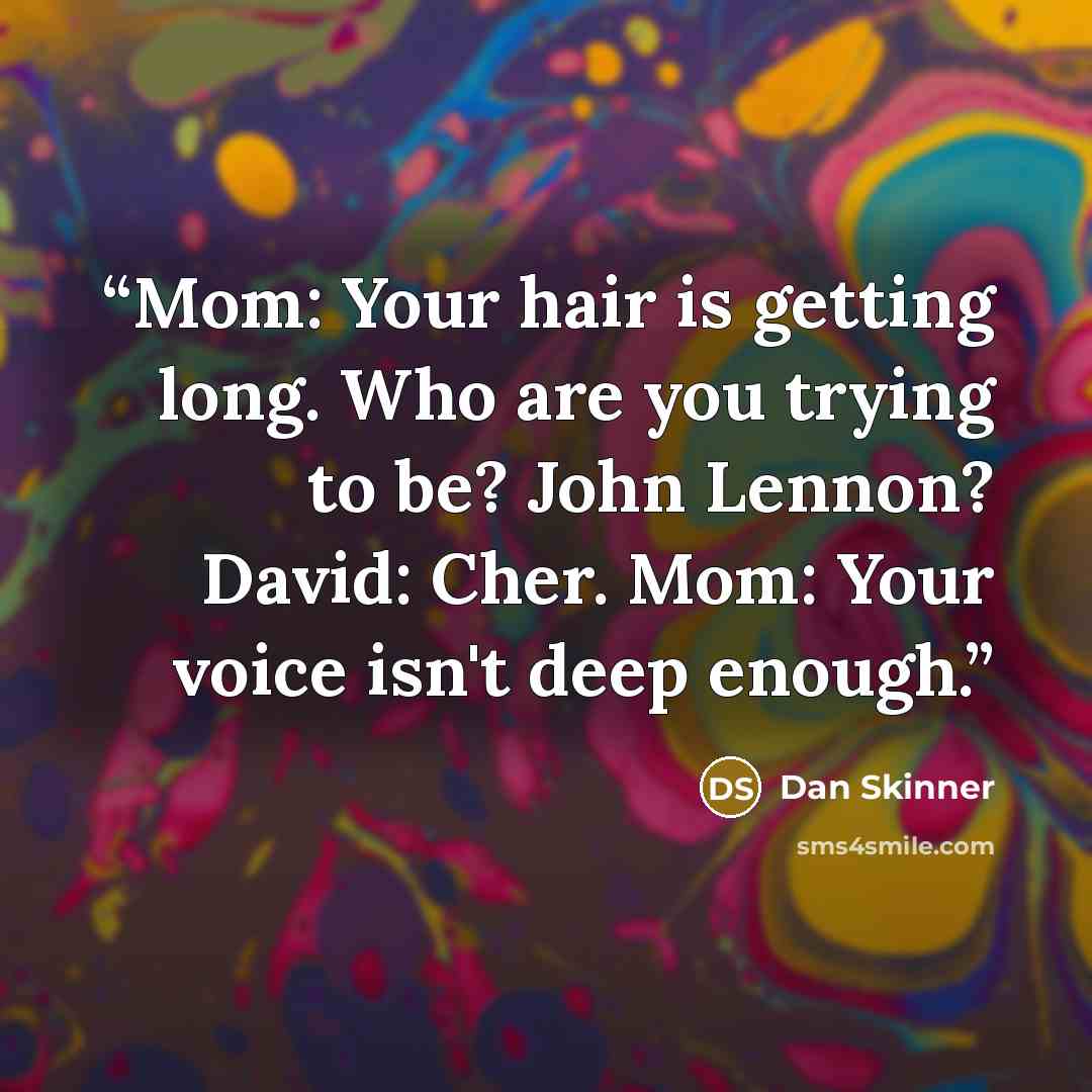 “Mom: Your hair is getting long. Who are you trying to be? John Lennon? David: Cher. Mom: Your voice isn't deep enough.” quote by Dan Skinner