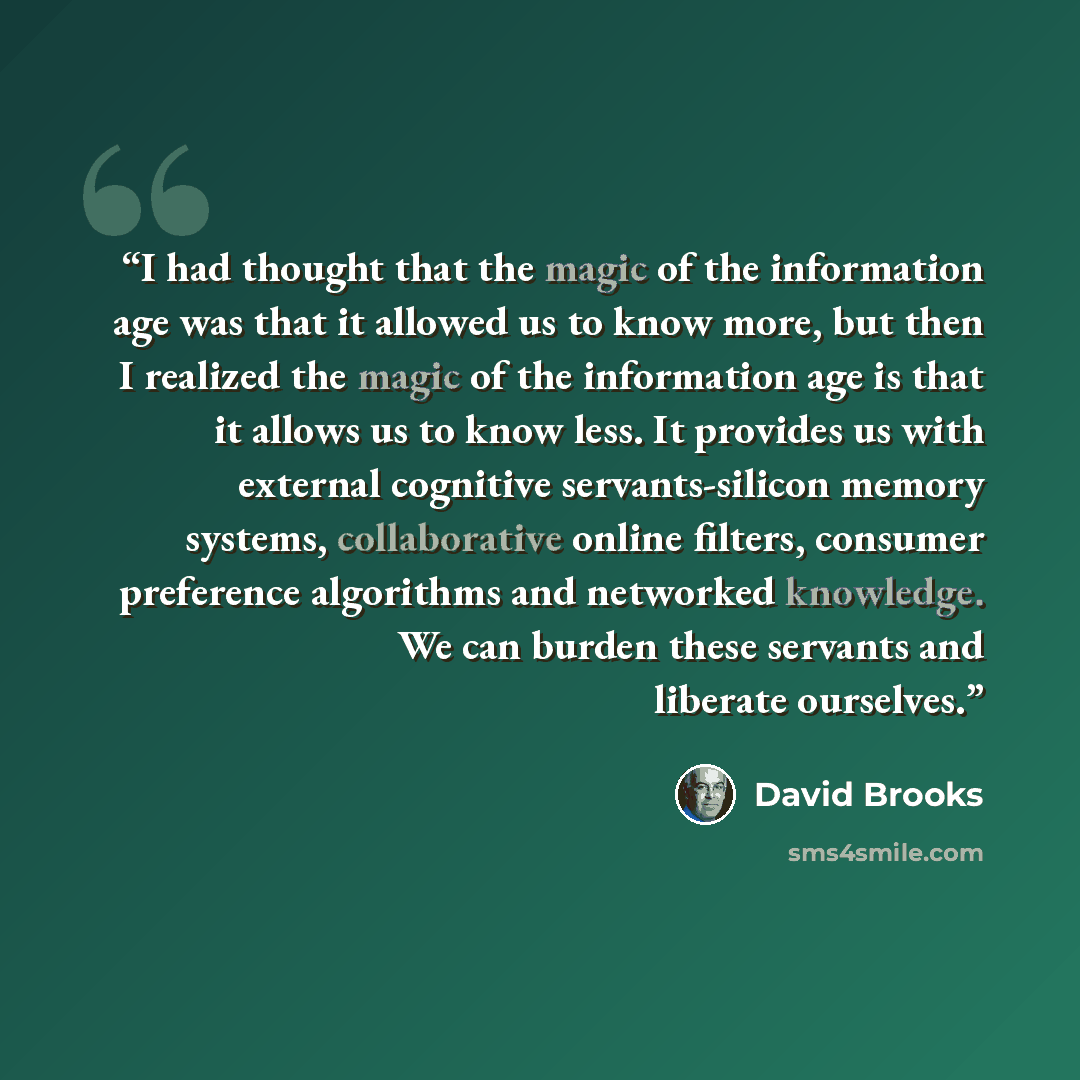 “I had thought that the magic of the information age was that it allowed us to know more, but then I realized the magic of the information age is that it allows us to know less. It provides us with external cognitive servants-silicon memory systems, collaborative online filters, consumer preference…” quote by David Brooks
