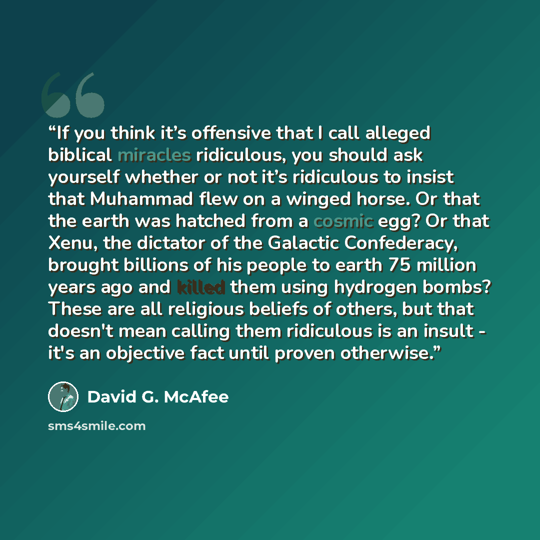 “If you think it’s offensive that I call alleged biblical miracles ridiculous, you should ask yourself whether or not it’s ridiculous to insist that Muhammad flew on a winged horse. Or that the earth was hatched from a cosmic egg? Or that Xenu, the dictator of the Galactic Confederacy, brought…” quote by David G. McAfee