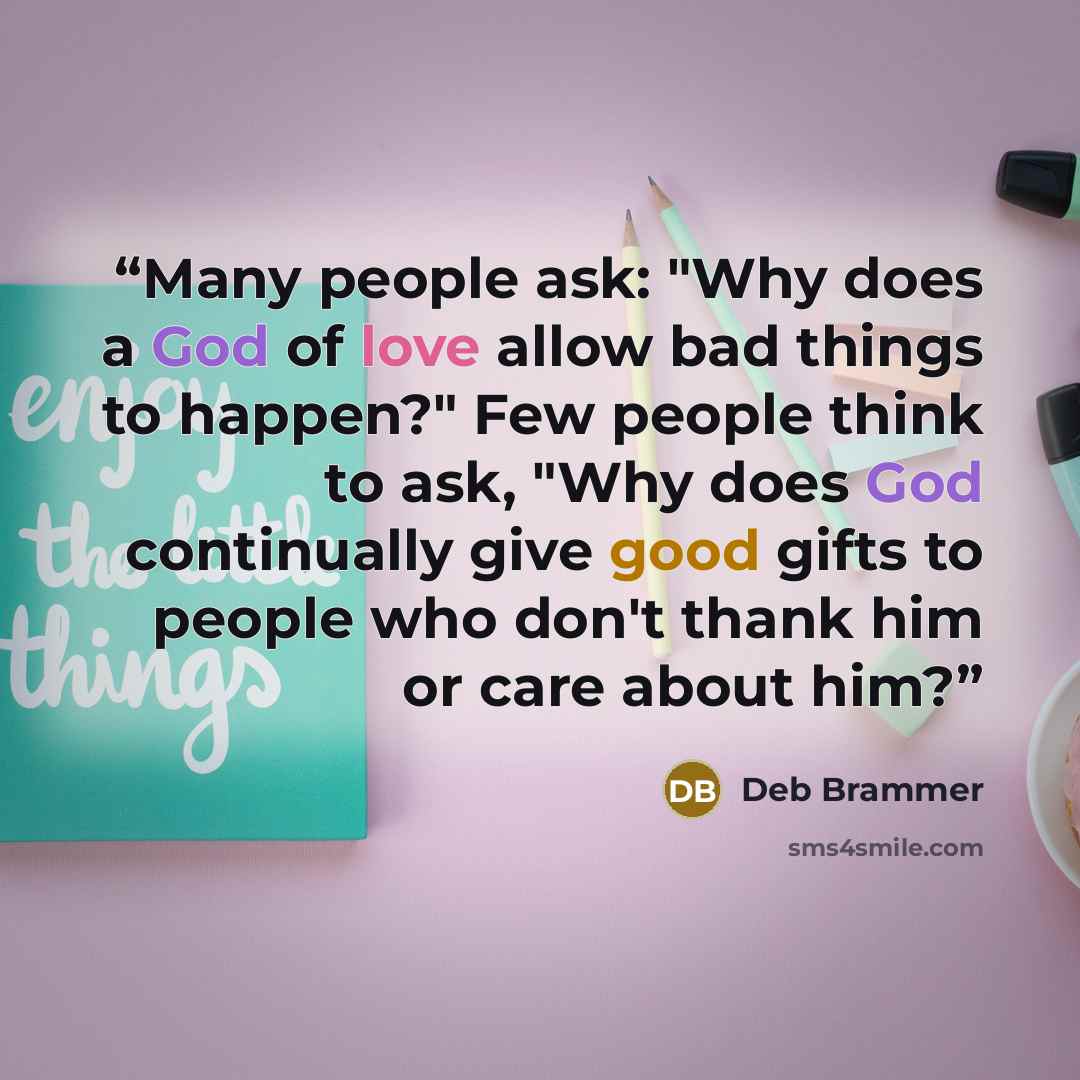 “Many people ask: "Why does a God of love allow bad things to happen?" Few people think to ask, "Why does God continually give good gifts to people who don't thank him or care about him?” quote by Deb Brammer