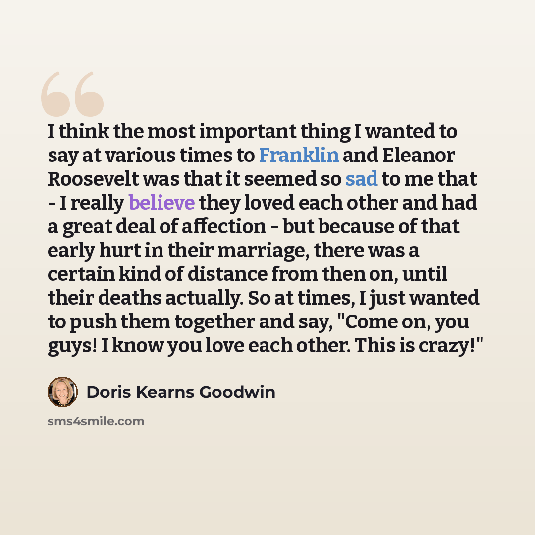 “I think the most important thing I wanted to say at various times to Franklin and Eleanor Roosevelt was that it seemed so sad to me that - I really believe they loved each other and had a great deal of affection - but because of that early hurt in their marriage, there was a certain kind of…” quote by Doris Kearns Goodwin