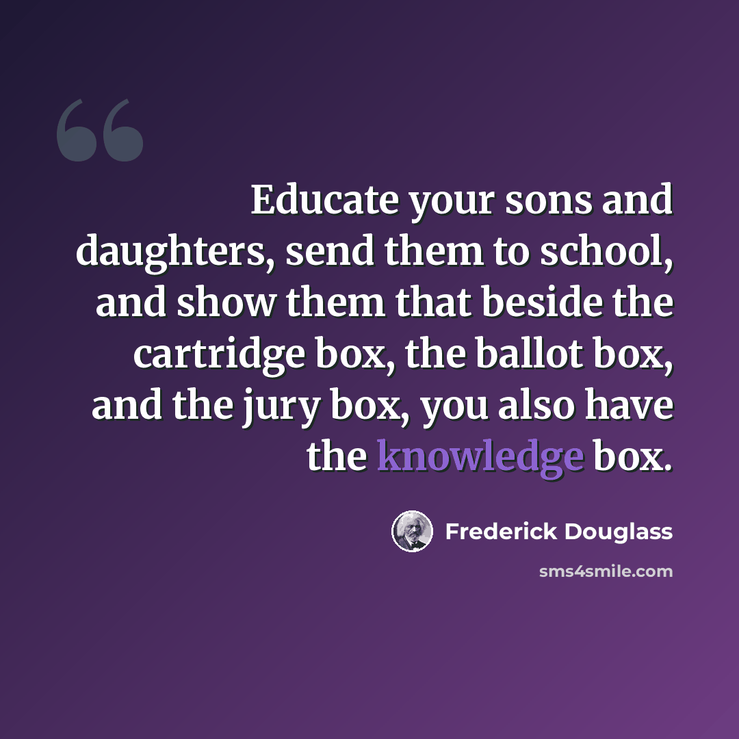 “Educate your sons and daughters, send them to school, and show them that beside the cartridge box, the ballot box, and the jury box, you also have the knowledge box.” quote by Frederick Douglass