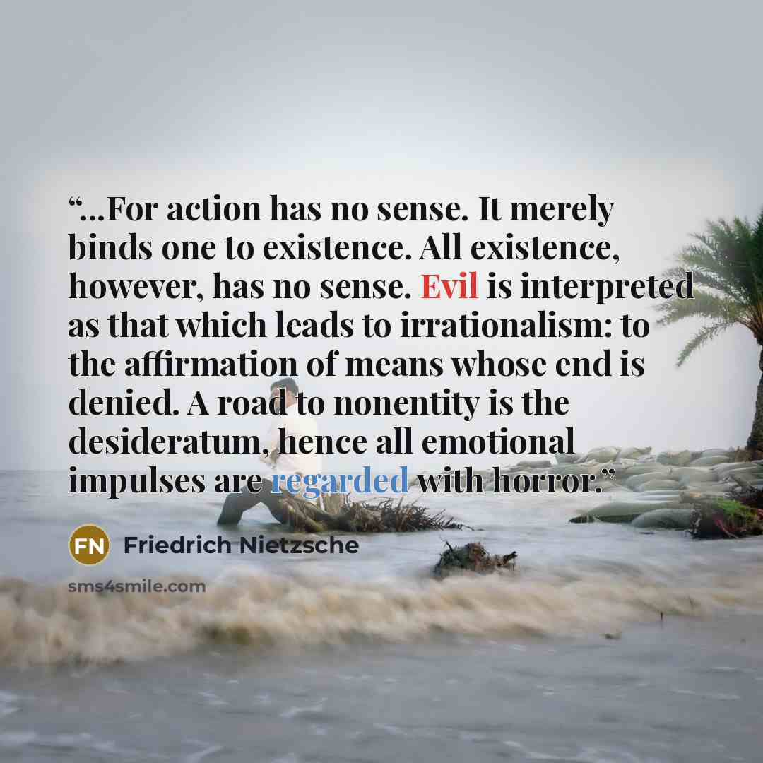 “...For action has no sense. It merely binds one to existence. All existence, however, has no sense. Evil is interpreted as that which leads to irrationalism: to the affirmation of means whose end is denied. A road to nonentity is the desideratum, hence all emotional impulses are regarded with…” quote by Friedrich Nietzsche