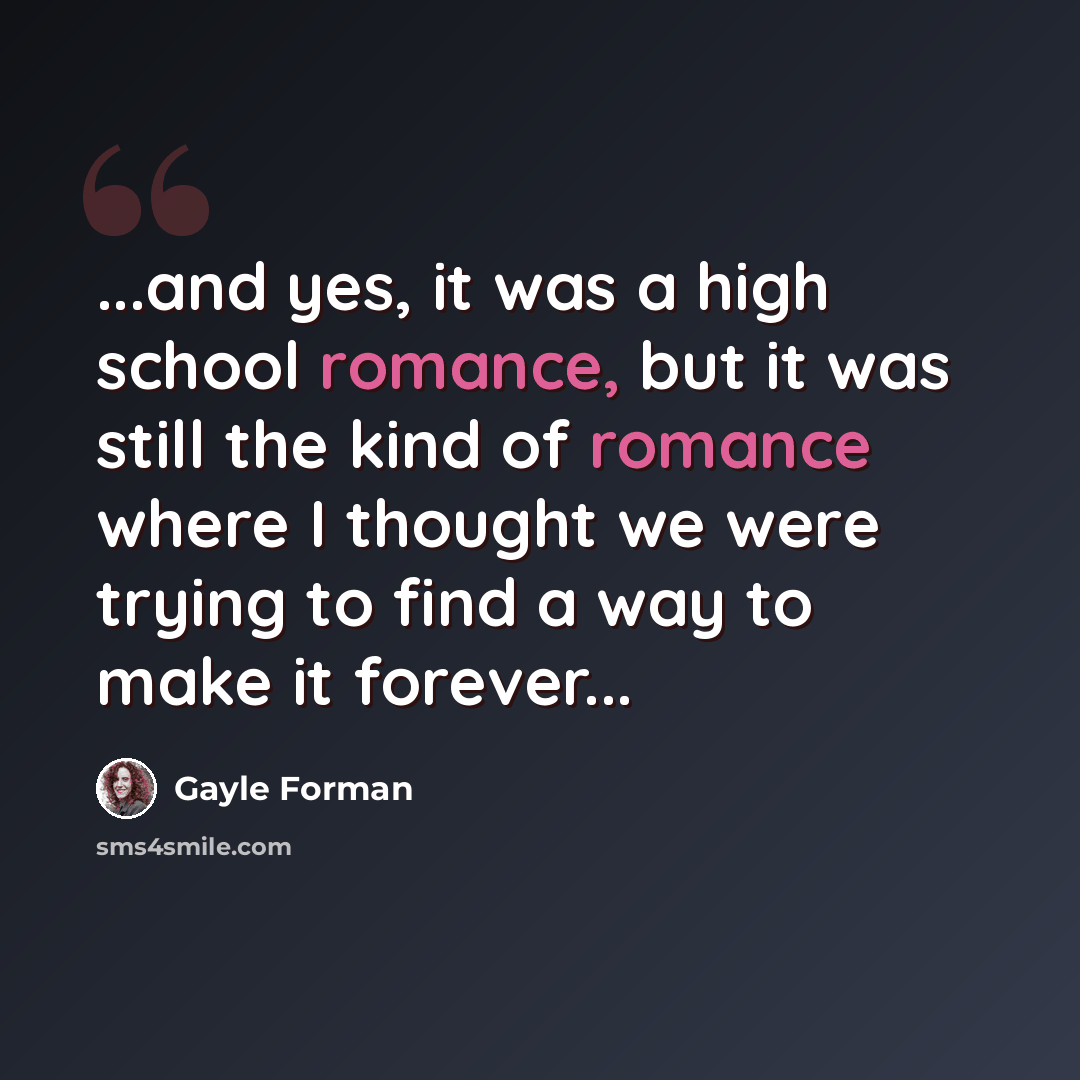 “...and yes, it was a high school romance, but it was still the kind of romance where I thought we were trying to find a way to make it forever...” quote by Gayle Forman