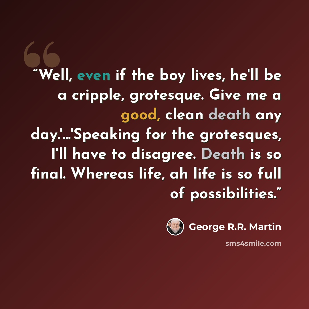 “Well, even if the boy lives, he'll be a cripple, grotesque. Give me a good, clean death any day.'...'Speaking for the grotesques, I'll have to disagree. Death is so final. Whereas life, ah life is so full of possibilities.” quote by George R.R. Martin