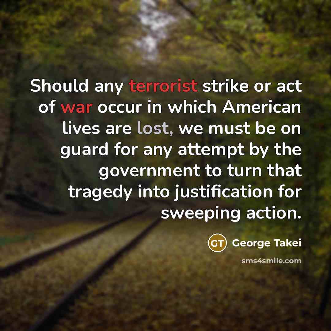 “Should any terrorist strike or act of war occur in which American lives are lost, we must be on guard for any attempt by the government to turn that tragedy into justification for sweeping action.” quote by George Takei
