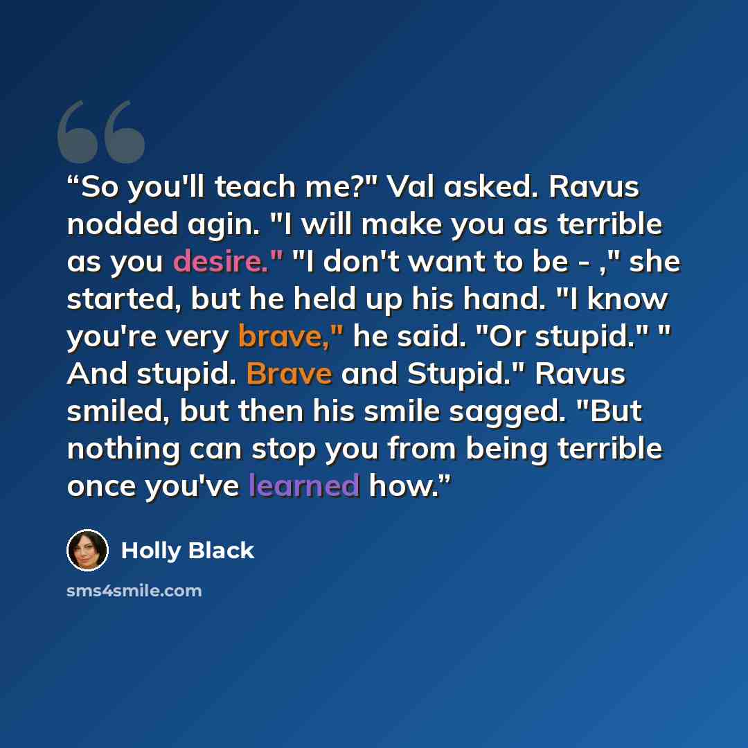 “So you'll teach me?" Val asked. Ravus nodded agin. "I will make you as terrible as you desire." "I don't want to be - ," she started, but he held up his hand. "I know you're very brave," he said. "Or stupid." " And stupid. Brave and Stupid." Ravus smiled, but then his smile sagged. "But nothing…” quote by Holly Black