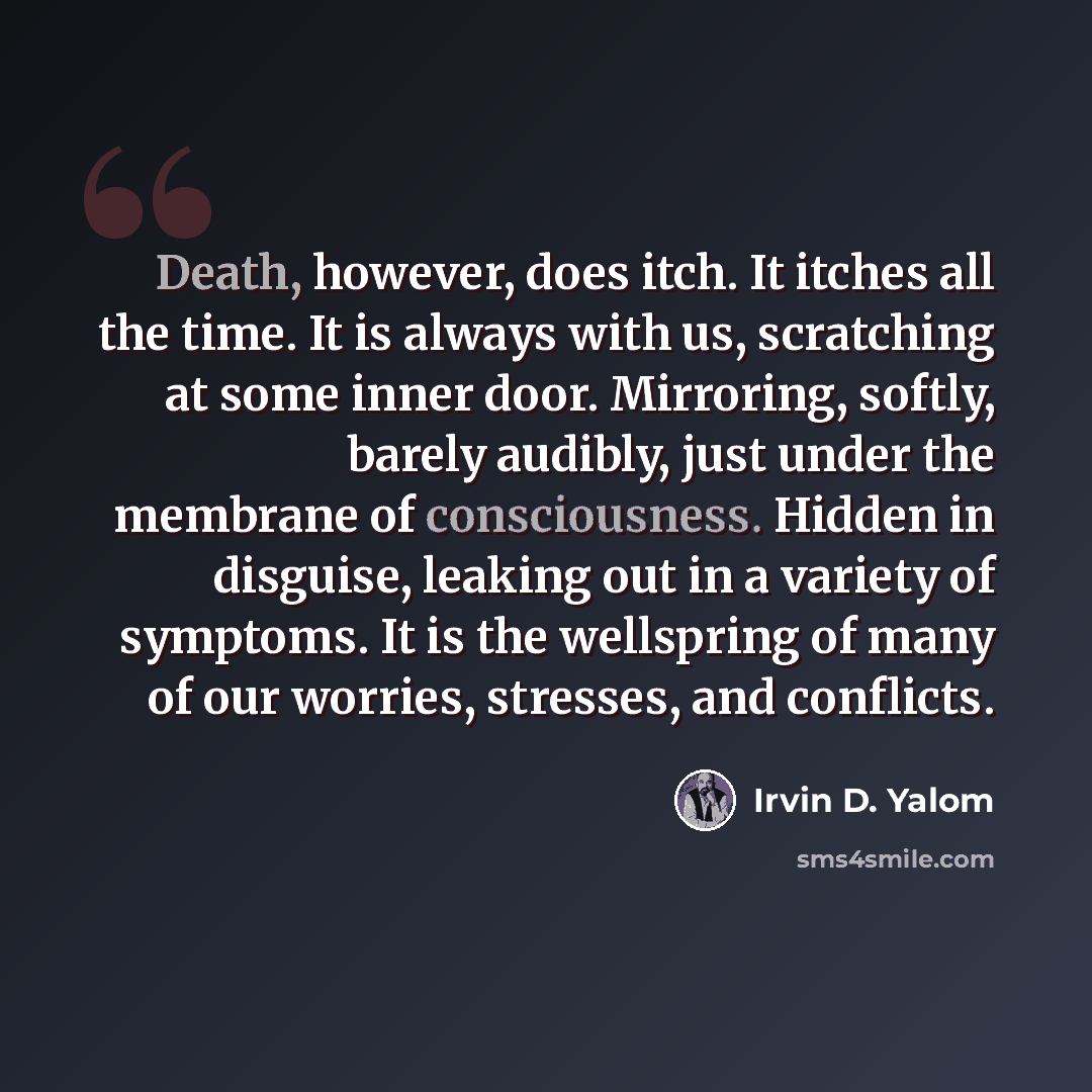 “Death, however, does itch. It itches all the time. It is always with us, scratching at some inner door. Mirroring, softly, barely audibly, just under the membrane of consciousness. Hidden in disguise, leaking out in a variety of symptoms. It is the wellspring of many of our worries, stresses, and…” quote by Irvin D. Yalom