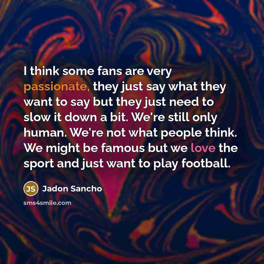 “I think some fans are very passionate, they just say what they want to say but they just need to slow it down a bit. We're still only human. We're not what people think. We might be famous but we love the sport and just want to play football.” quote by Jadon Sancho