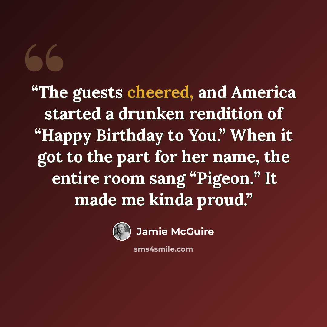 “The guests cheered, and America started a drunken rendition of “Happy Birthday to You.” When it got to the part for her name, the entire room sang “Pigeon.” It made me kinda proud.” quote by Jamie McGuire