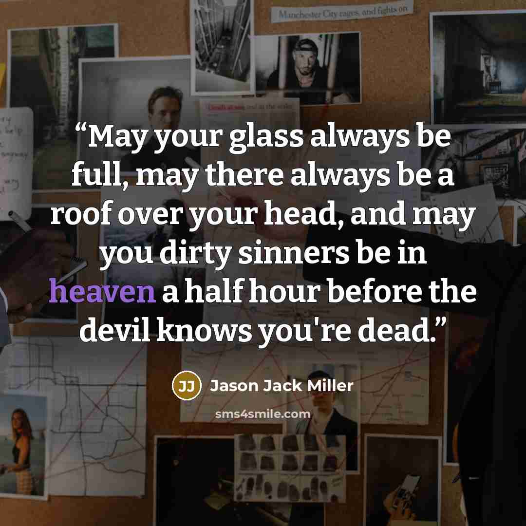 “May your glass always be full, may there always be a roof over your head, and may you dirty sinners be in heaven a half hour before the devil knows you're dead.” quote by Jason Jack Miller