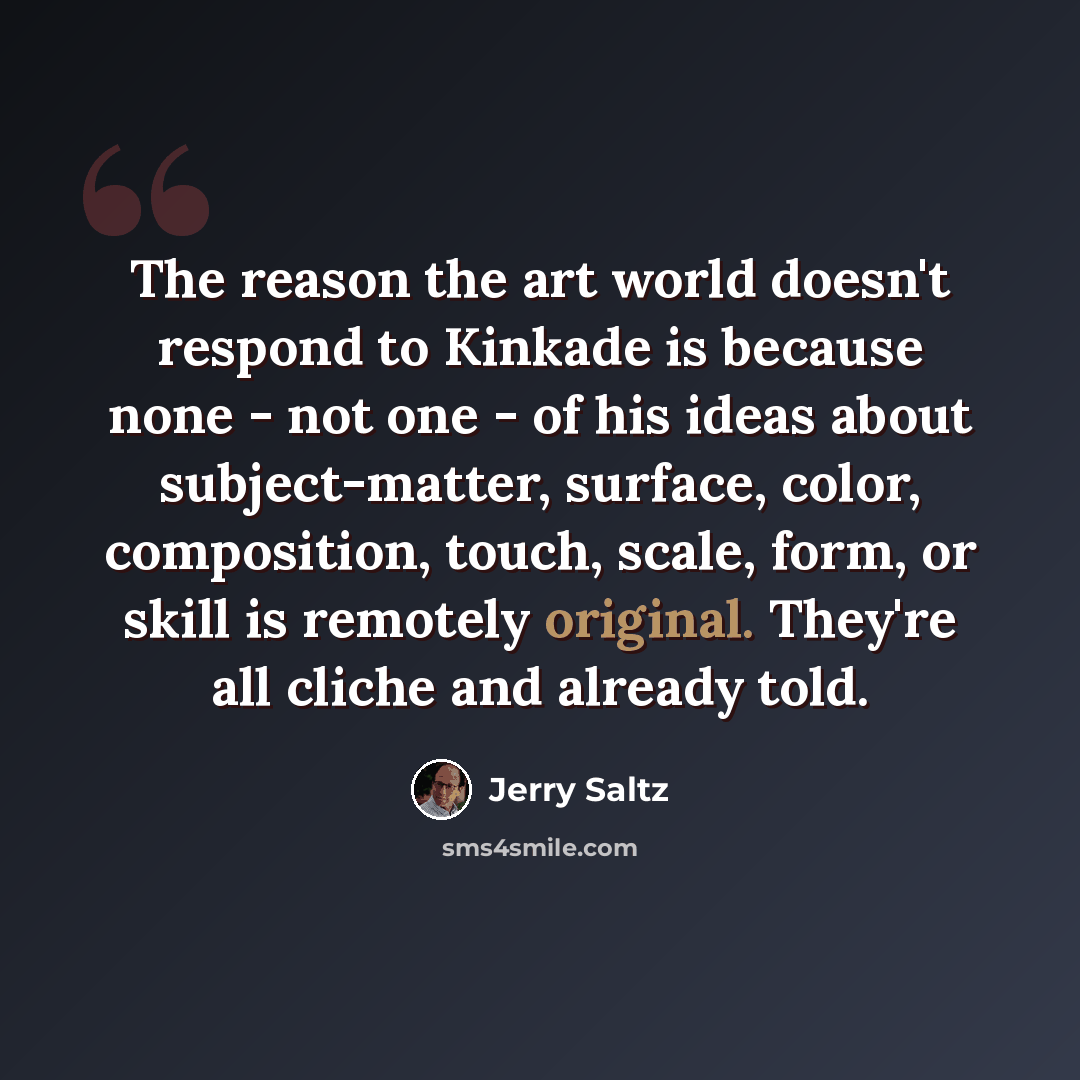 “The reason the art world doesn't respond to Kinkade is because none - not one - of his ideas about subject-matter, surface, color, composition, touch, scale, form, or skill is remotely original. They're all cliche and already told.” quote by Jerry Saltz