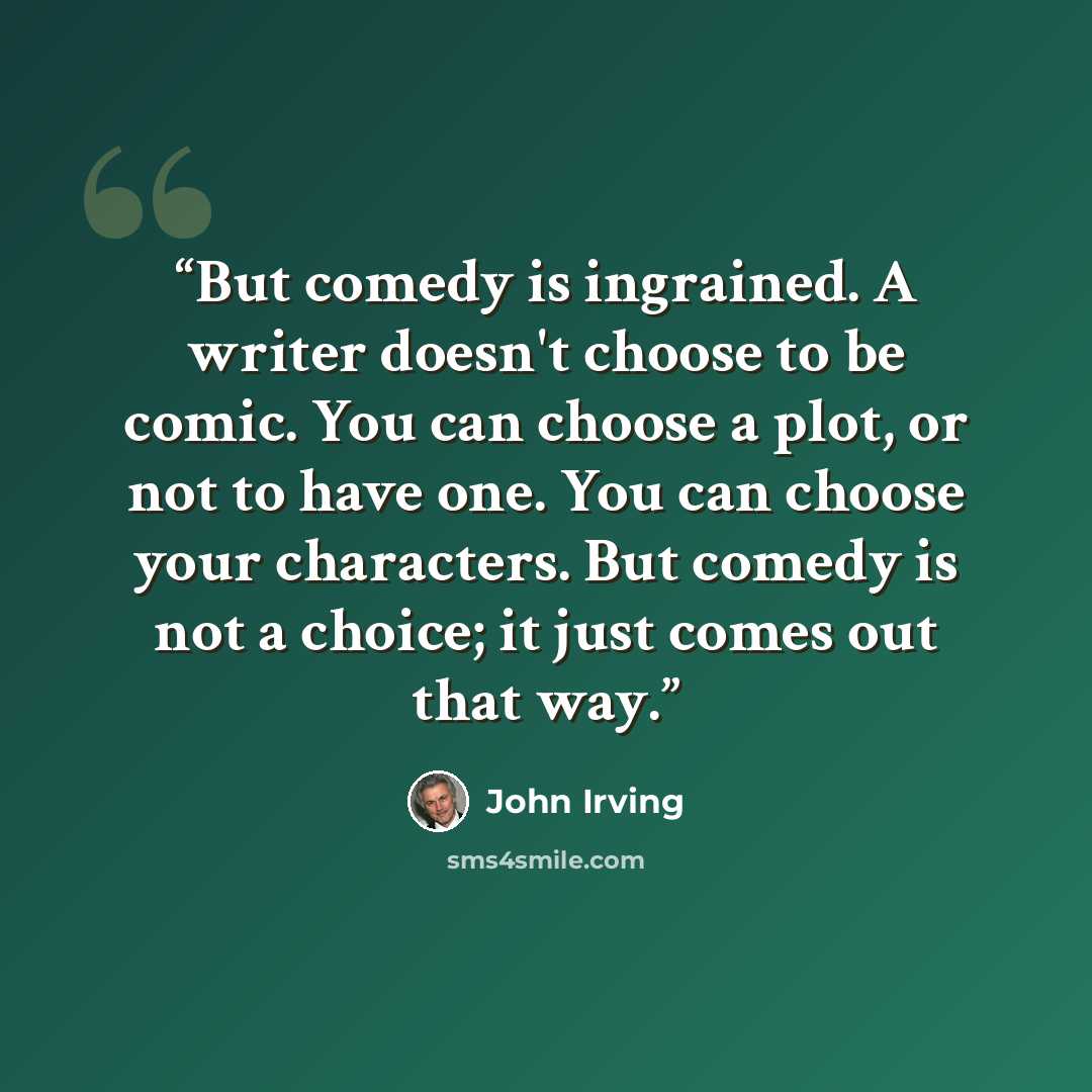 “But comedy is ingrained. A writer doesn't choose to be comic. You can choose a plot, or not to have one. You can choose your characters. But comedy is not a choice; it just comes out that way.” quote by John Irving