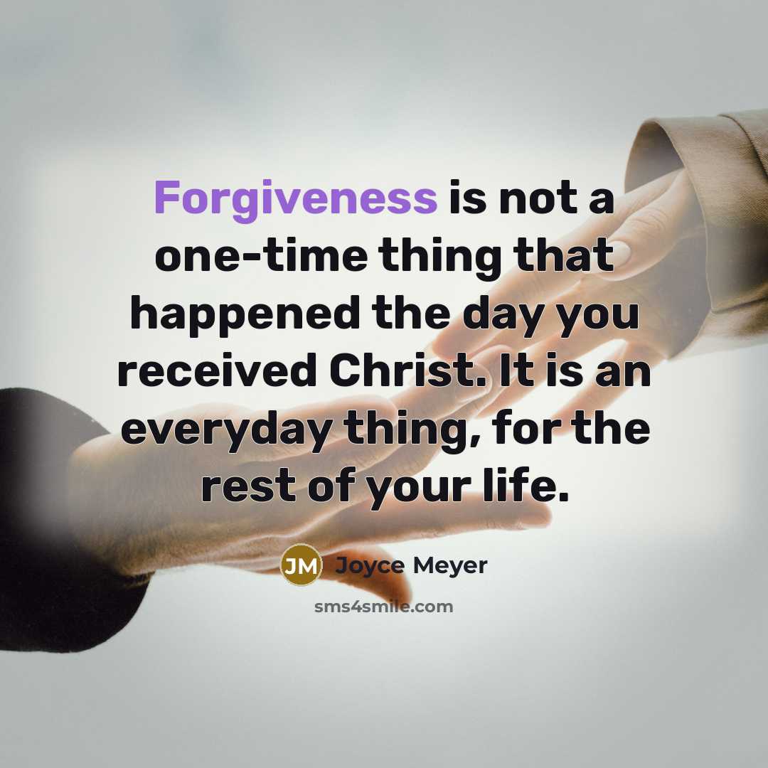 “Forgiveness is not a one-time thing that happened the day you received Christ. It is an everyday thing, for the rest of your life.” quote by Joyce Meyer