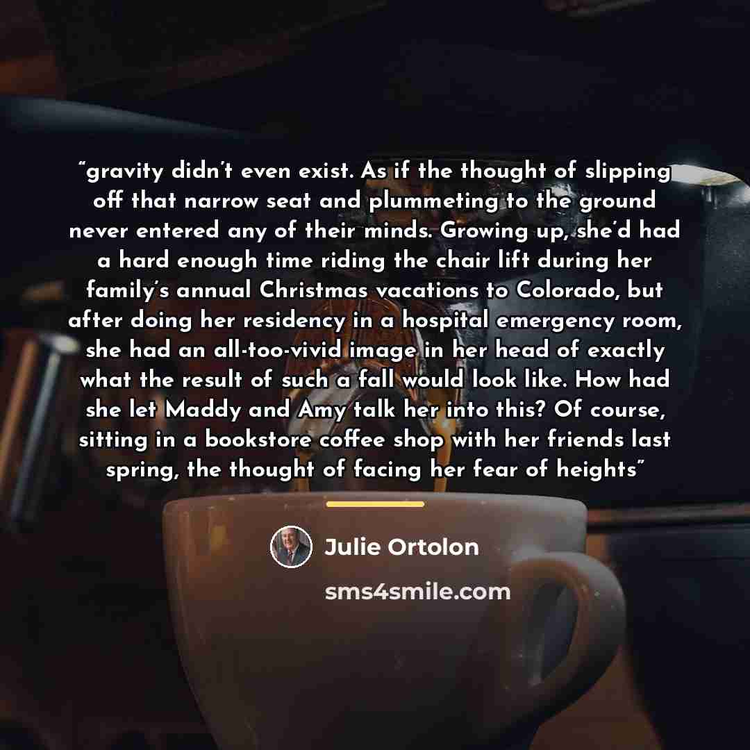 “gravity didn’t even exist. As if the thought of slipping off that narrow seat and plummeting to the ground never entered any of their minds. Growing up, she’d had a hard enough time riding the chair lift during her family’s annual Christmas vacations to Colorado, but after doing her residency in a…” quote by Julie Ortolon