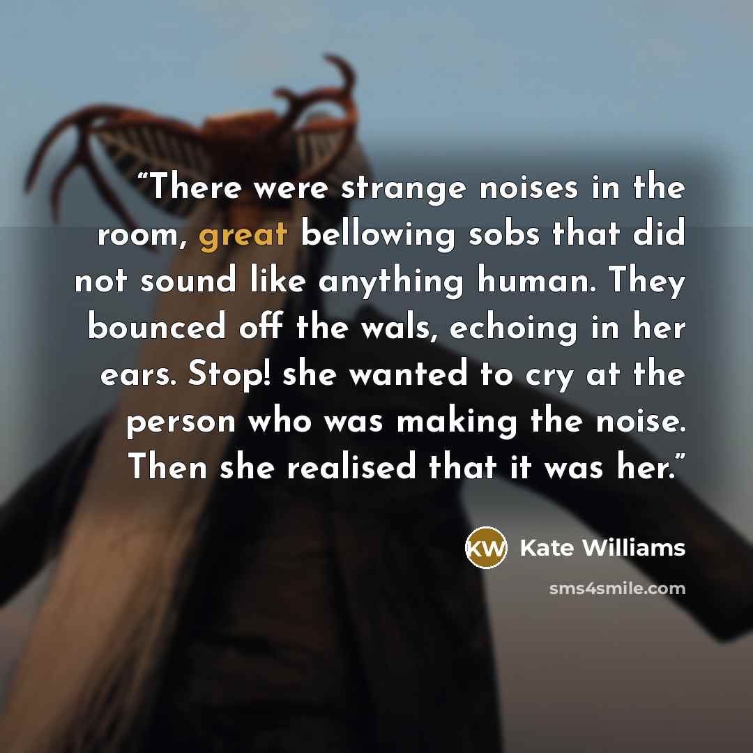 “There were strange noises in the room, great bellowing sobs that did not sound like anything human. They bounced off the wals, echoing in her ears. Stop! she wanted to cry at the person who was making the noise. Then she realised that it was her.” quote by Kate Williams
