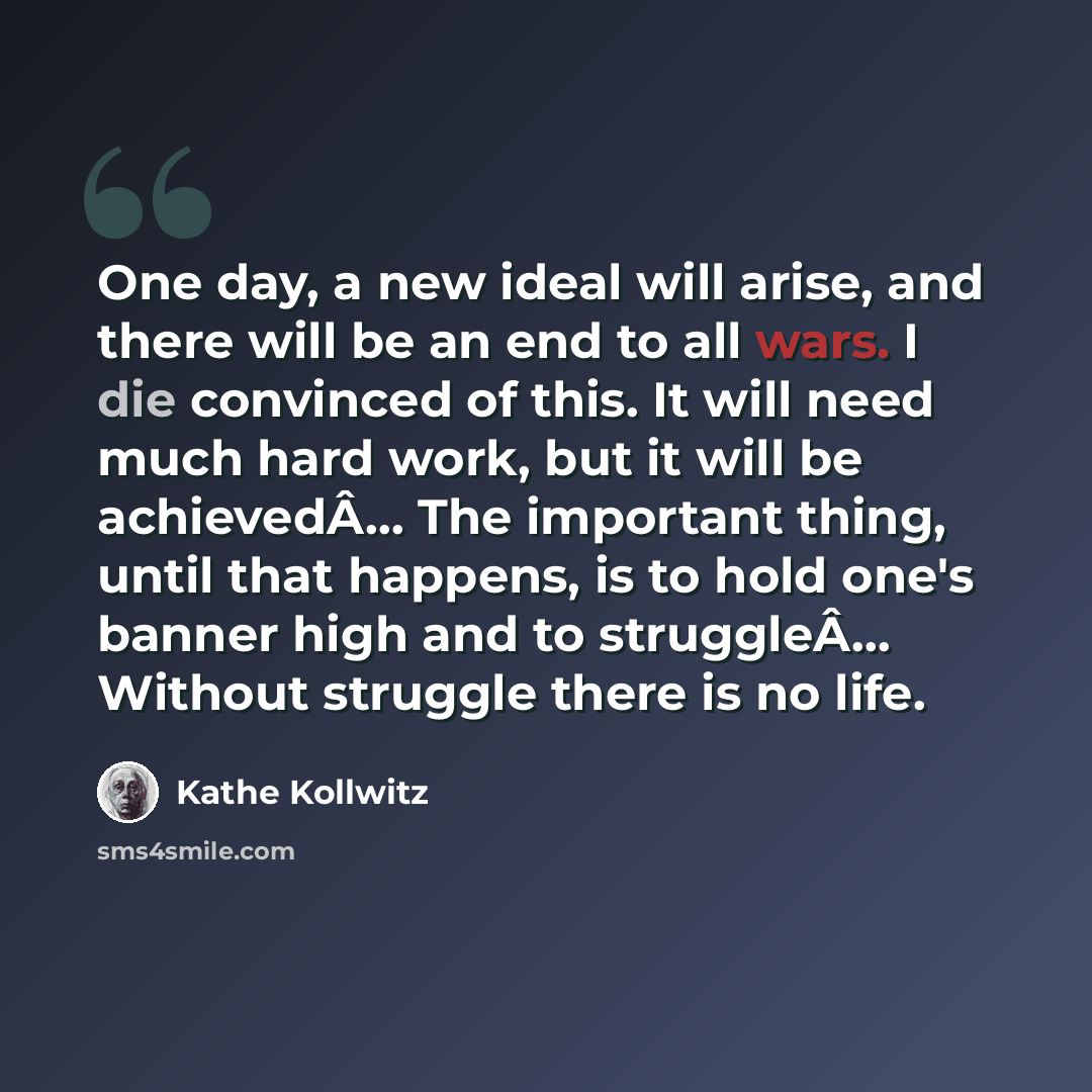 “One day, a new ideal will arise, and there will be an end to all wars. I die convinced of this. It will need much hard work, but it will be achievedÂ… The important thing, until that happens, is to hold one's banner high and to struggleÂ… Without struggle there is no life.” quote by Kathe Kollwitz