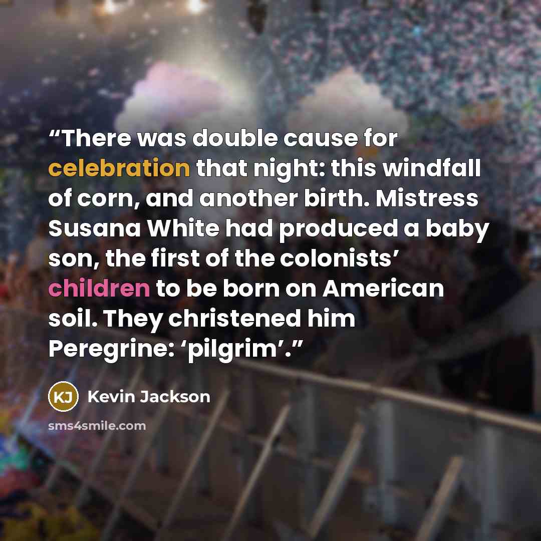 “There was double cause for celebration that night: this windfall of corn, and another birth. Mistress Susana White had produced a baby son, the first of the colonists’ children to be born on American soil. They christened him Peregrine: ‘pilgrim’.” quote by Kevin Jackson